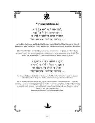 62
llllkkkk
iiii jjjjj
Nirvanashtakam (2)
nj mje ”eQj rhgjO nj mje ljoBjmjoHO,
mjdo njEvj mje njEvj mjhtsjyj[Bjhvj:.
nj Djmjo[ nj cjhTjo[ nj khmjo nj mjo~j,
icjdhnjnd+pj: iwjvjoHmj] iwjvjoHmj].3
Na Me Dvesha Ragau Na Me Lobha Mohau, Mado Naiv Me Naiv Matasarya Bhavah
Na Dharmo Na Chartho Na Kamo Na Moksha, Chidananda Rupah Shivoham Shivoham
I have neither likes nor dislikes, nor have I covetousness or greed, nor have I any
arrogant vanity nor any competition with anyone; I have not even a need for the four
main “purposes of life”. I am Auspiciousness, Auspiciousness alone.
nj pjuqyjN nj pjhpjN nj sjOxyjN nj du:xjN,
nj mjn<jo nj tjITj[N nj vjedh: nj yj@jh:.
aHN BjoJjnjN njEvj BjoJyjN nj BjoŒh.
icjdhnjnd+pj: iwjvjoHmj] iwjvjoHmj].4
Na Punyam Na Papam Na Saukhyam Na Dukham, Na Mantro Na Tirham Na Vedaah Na Yagaah
Aham Bhojan Naiv Bhojya Na Bhokta, Chidnananda Rupah Shivoham Shivoham
Sin or merit can never touch me, joy or sorrow cannot contaminate me; I know no
mantra, I have no sacred pilgrimage to make, I know no scripture, nor have I anything
to gain through rituals; I am neither the experiencer (subject), nor the experienced
(object), nor the experiencing;
I am auspiciousness, Auspiciousness alone.
D
 