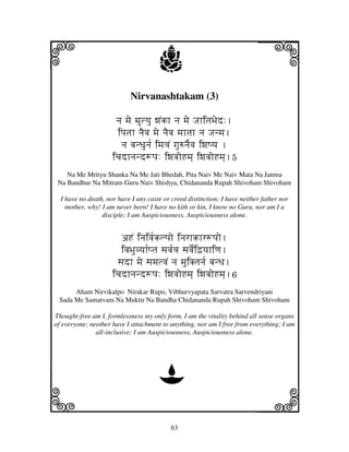 63
llllkkkk
iiii jjjjj
Nirvanashtakam (3)
nj mje mtyju wjNkh nj mje JjhitjBjed:.
ipjtjh njEvj mje njEvj mjhtjh nj Jjnmj.
nj bjnDjunj[ imj<jN gju=njE[vj iwjQyj .
icjdhnjnd+pj: iwjvjoHmj] iwjvjoHmj].5
Na Me Mrityu Shanka Na Me Jati Bhedah, Pita Naiv Me Naiv Mata Na Janma
Na Bandhur Na Mitram Guru Naiv Shishya, Chidananda Rupah Shivoham Shivoham
I have no death, nor have I any caste or creed distinction; I have neither father nor
mother, why! I am never born! I have no kith or kin, I know no Guru, nor am I a
disciple; I am Auspiciousness, Auspiciousness alone.
aHN injivj[klpjo injrhkhr+pjo.
ivjBjuvyjh[ptj sjvj[<j sjvjNe[id`yjhiqj.
sjdh mje sjmjtvjN nj mjuiKtjnj[ bjnDj.
icjdhnjnd+pj: iwjvjoHmj] iwjvjoHmj].6
Aham Nirvikalpo Nirakar Rupo, Vibhurvyapata Sarvatra Sarvendriyani
Sada Me Samatvam Na Muktir Na Bandha Chidananda Rupah Shivoham Shivoham
Thought-free am I, formlessness my only form, I am the vitality behind all sense organs
of everyone; neother have I attachment to anything, nor am I free from everything; I am
all-inclusive; I am Auspiciousness, Auspiciousness alone.
D
 