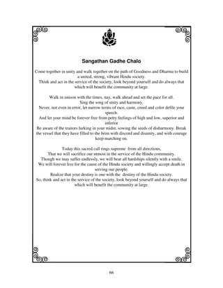 66
llllkkkk
iiii jjjjj
Sangathan Gadhe Chalo
Come together in unity and walk together on the path of Goodness and Dharma to build
a united, strong, vibrant Hindu society.
Think and act in the service of the society, look beyond yourself and do always that
which will benefit the community at large.
Walk in unison with the times, nay, walk ahead and set the pace for all.
Sing the song of unity and harmony.
Never, not even in error, let narrow terms of race, caste, creed and color defile your
speech.
And let your mind be forever free from petty feelings of high and low, superior and
inferior
Be aware of the traitors lurking in your midst, sowing the seeds of disharmony. Break
the vessel that they have filled to the brim with discord and disunity, and with courage
keep marching on.
Today this sacred call rings supreme from all directions,
That we will sacrifice our utmost in the service of the Hindu community.
Though we may suffer endlessly, we will bear all hardships silently with a smile.
We will forever live for the cause of the Hindu society and willingly accept death in
serving our people.
Realize that your destiny is one with the destiny of the Hindu society.
So, think and act in the service of the society, look beyond yourself and do always that
which will benefit the community at large.
 