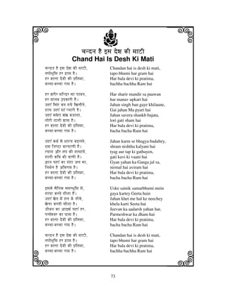 73
llllkkkk
iiii jjjjj
cjndnj HE fsj dewj kI mjhZIcjndnj HE fsj dewj kI mjhZIcjndnj HE fsj dewj kI mjhZIcjndnj HE fsj dewj kI mjhZI
Chand Hai Is Desh Ki Mati
cjndnj HE fsj dewj kI mjhZI, Chandan hai is desh ki mati,
tjpjoBjUimj Hr gj`hmj HE. tapo bhumi har gram hai
Hr bjhljh devjI kI pj`itjmjh, Har bala devi ki pratima,
bjccjh-bjccjh rhmj HE. bachha bachha Ram hai
Hr wjrIr mjindr sjh pjhvjnj, Har sharir mandir sa paawan
Hr mjhnjvj FpjkhrI HE. har manav upkari hai
JjHh% isjNH bjnj gjyje ixjljOnje, Jahan singh ban gaye khilaune,
gjhyj JjHh% mjh% pyjhrI HE. Gai jahan Ma pyari hai
JjHh% sjbjerh wjNxj bjJjhtjh, Jahan savera shankh bajata,
ljorI gjhtjI wjhmj HE. lori gati sham hai
Hr bjhljh devjI kI pj`itjmjh, Har bala devi ki pratima,
bjccjh-bjccjh rhmj HE. bacha bacha Ram hai
JjHh% kmj[ sje Bjhgyj bjdljtje, Jahan karm se bhagya badaltey,
Wj`mj injQVh klyjhqjI HE. shram nishtha kalyani hai
tyjhgj aOr tjpj kI gjhTjhyjeN, tyag aur tap ki gathayen,
gjhtjI kivj kI vjhqjI HE. gati kavi ki vaani hai
@jhnj yjHh% kh gjNgjh Jjlj sjh, Gyan yahan ka Ganga jal sa,
injmj[lj HE aivjrhmj HE. nirmal hai aviram hai
Hr bjhljh devjI kI pj`itjmjh, Har bala devi ki pratima,
bjccjh-bjccjh rhmj HE. bacha bacha Ram hai
fsjke sjEinjk sjmjrBjUimj mjeN, Uske sainik samarbhumi mein
gjhyjh krtje gjItjh HEN. gaya kartey Geeta hain
JjHh% xjetj mjeN Hlj ke njIcje, Jahan khet me hal ke neechey
xjeljh krtjI sjItjh HE. khela karti Seeta hai
JjIvjnj kh ahdwj[ yjHh% Hr, Jeevan ka aadarsh yahan har,
pjrmjewvjr kh Djhmj HE. Parmeshwar ka dham hai
Hr bjhljh devjI kI pj`itjmjh, Har bala devi ki pratima,
bjccjh-bjccjh rhmj HE. bacha bacha Ram hai
cjndnj HE fsj dewj kI mjhZI, Chandan hai is desh ki mati,
tjpjoBjUimj Hr gj`hmj HE. tapo bhumi har gram hai
Hr bjhljh devjI kI pj`itjmjh, Har bala devi ki pratima,
bjccjh-bjccjh rhmj HE. bachha bachha Ram hai
 