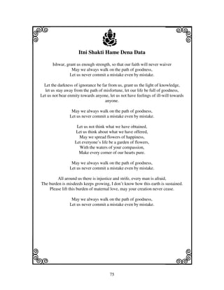 75
llllkkkk
iiii jjjjj
Itni Shakti Hame Dena Data
Ishwar, grant us enough strength, so that our faith will never waiver
May we always walk on the path of goodness,
Let us never commit a mistake even by mistake.
Let the darkness of ignorance be far from us, grant us the light of knowledge,
let us stay away from the path of misfortune, let our life be full of goodness,
Let us not bear enmity towards anyone, let us not have feelings of ill-will towards
anyone.
May we always walk on the path of goodness,
Let us never commit a mistake even by mistake.
Let us not think what we have obtained,
Let us think about what we have offered,
May we spread flowers of happiness,
Let everyone’s life be a garden of flowers,
With the waters of your compassion,
Make every corner of our hearts pure.
May we always walk on the path of goodness,
Let us never commit a mistake even by mistake.
All around us there is injustice and strife, every man is afraid,
The burden is misdeeds keeps growing, I don’t know how this earth is sustained.
Please lift this burden of maternal love, may your creation never cease.
May we always walk on the path of goodness,
Let us never commit a mistake even by mistake.
 