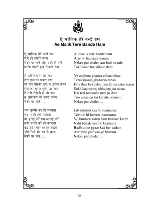 84
llllkkkk
iiii jjjjj
Ae mjhiljkAe mjhiljkAe mjhiljkAe mjhiljk tjere bjnde Hmjtjere bjnde Hmjtjere bjnde Hmjtjere bjnde Hmj
Ae Malik Tere Bande Ham
Ae mjhiljk tjere bjnde Hmj Ai maalik tere bande ham
AEsje HoN Hmjhre krmj Aise ho hamaare karam
njekI pjr cjljeN aOr bjdI sje ZljeN Nekee par chalen aur badi se tale
Tjhik HNsjtje Hua injklje dmj Taki haste hue nikale dam
yje aNDjerh Gjnjh Ch rHh Ye andhera ghanaa chhaa rahaa
tjerh fnsjhnj Gjbjrh rHh Teraa insaan ghabaraa rahaa
Ho rHh bjexjbjr kuC nj ahtjh njJj_r Ho rahaa bekhabar, kuchh na aataa nazar
sjuxj kh sjUrJj Cupjh Jjh rHh Sukh kaa sooraj chhupaa jaa rahaa
HE tjerI rowjnjI mje Jjo dmj Hai teri roshanee men jo dam
tjU amjhvjsj ko krde pjUnjmj Too amaavas ko karade poonam
njekI pjr cjljeN>>>> Nekee par chalen…
Jjbj Jj_ulmjoN kh Ho sjhmjnjh Jab zulmon kaa ho saamanaa
Tjbj tjU HI HmjeN Tjhmjnjh Tab too hi hamen thaamanaa
vjo bjurhf[ kreN Hmj Bjljhf[ kreN Vo buraaee karen ham bhalaee karen
njHIN bjdlje kI Ho khmjnjh Nahi badale kee ho kaamana
bjS FVe pyjhr kj Hr kdmj Badh utthe pyaar kaa har kadam
aOr imjZe gjEr kh yje Bjrmj Aur mite gair kaa ye bharam
njekI pjr cjljeN>>>> Nekee par chalen…
 