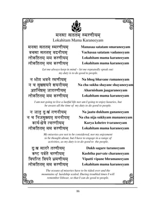 86
llllkkkk
iiii jjjjj
mjnjsjh sjtjtjmj] smjrqjIyjmj]mjnjsjh sjtjtjmj] smjrqjIyjmj]mjnjsjh sjtjtjmj] smjrqjIyjmj]mjnjsjh sjtjtjmj] smjrqjIyjmj]
Lokahitam Mama Karaneeyam
mjnjsjh sjtjtjmj] smjrqjIyjmj]mjnjsjh sjtjtjmj] smjrqjIyjmj]mjnjsjh sjtjtjmj] smjrqjIyjmj]mjnjsjh sjtjtjmj] smjrqjIyjmj] Manasaa satatam smaraneeyam
vjcjsjh sjtjtjmj] vjdnjIyvjcjsjh sjtjtjmj] vjdnjIyvjcjsjh sjtjtjmj] vjdnjIyvjcjsjh sjtjtjmj] vjdnjIyjmj]jmj]jmj]jmj] Vachasaa satatam vadaneeyam
ljokiHtjmj] mjmj krqjIyjmj]ljokiHtjmj] mjmj krqjIyjmj]ljokiHtjmj] mjmj krqjIyjmj]ljokiHtjmj] mjmj krqjIyjmj] Lokahitam mama karaneeyam
ljokiHtjmj] mjmj krqjIyjmj]ljokiHtjmj] mjmj krqjIyjmj]ljokiHtjmj] mjmj krqjIyjmj]ljokiHtjmj] mjmj krqjIyjmj] Lokahitam mama karaneeyam
Let me always keep in mind – let me repeatedly speak out:
my duty is to do good to people.
nj Bjogj Bjvjnj Bjogj Bjvjnj Bjogj Bjvjnj Bjogj Bjvjnje rmjqjIyjmj]nje rmjqjIyjmj]nje rmjqjIyjmj]nje rmjqjIyjmj] Na bhog bhavane ramaneeyam
nj cj sjuxjwjyjnje wjyjnjIyjmj]nj cj sjuxjwjyjnje wjyjnjIyjmj]nj cj sjuxjwjyjnje wjyjnjIyjmj]nj cj sjuxjwjyjnje wjyjnjIyjmj] Na cha sukha shayane shayaneeyam
aHinj[wjmj] JjhgjrqjIyjmj]aHinj[wjmj] JjhgjrqjIyjmj]aHinj[wjmj] JjhgjrqjIyjmj]aHinj[wjmj] JjhgjrqjIyjmj] Aharnisham jaagaraneeyam
ljokiHtjmj] mjmj krqjIyjmj]ljokiHtjmj] mjmj krqjIyjmj]ljokiHtjmj] mjmj krqjIyjmj]ljokiHtjmj] mjmj krqjIyjmj] Lokahitam mama karaneeyam
I am not going to live a lustful life nor am I going to enjoy luxuries, but
be aware all the time of my duty to do good to people.
nj Jjhtju du:xjN gjqjnjIyjmj]nj Jjhtju du:xjN gjqjnjIyjmj]nj Jjhtju du:xjN gjqjnjIyjmj]nj Jjhtju du:xjN gjqjnjIyjmj] Na jaatu dukham gananeeyam
nj cj injJjsjuxyjmj] mjnjnjIyjmj]nj cj injJjsjuxyjmj] mjnjnjIyjmj]nj cj injJjsjuxyjmj] mjnjnjIyjmj]nj cj injJjsjuxyjmj] mjnjnjIyjmj] Na cha nija sukhyam mananeeyam
khyj[khyj[khyj[khyj[----~je<je tvjrqhIyjmj]~je<je tvjrqhIyjmj]~je<je tvjrqhIyjmj]~je<je tvjrqhIyjmj] Karya kshetre tvaraneeyam
ljokiHtjmj] mjmj krqjIyjmj]ljokiHtjmj] mjmj krqjIyjmj]ljokiHtjmj] mjmj krqjIyjmj]ljokiHtjmj] mjmj krqjIyjmj] Lokahitam mama karaneeyam
My miseries are not to be considered, nor my enjoyment
to be thought about, but I have to engage in a range of
activities, as my duty is to do good to the people.
du:xjdu:xjdu:xjdu:xj sjhgjre tjrqjIyjmj]sjhgjre tjrqjIyjmj]sjhgjre tjrqjIyjmj]sjhgjre tjrqjIyjmj] Dukh sagare taraneeyam
kQZ pjvj[tje cjrqjIyjmj]kQZ pjvj[tje cjrqjIyjmj]kQZ pjvj[tje cjrqjIyjmj]kQZ pjvj[tje cjrqjIyjmj] Kashtha parvate charaneeyam
ivjpjittj ivjpjnje Bj`mjqjIyjmj]ivjpjittj ivjpjnje Bj`mjqjIyjmj]ivjpjittj ivjpjnje Bj`mjqjIyjmj]ivjpjittj ivjpjnje Bj`mjqjIyjmj] Vipatti vipane bhramaneeyam
ljokiHtjmj] mjmj krqjIyjmj]ljokiHtjmj] mjmj krqjIyjmj]ljokiHtjmj] mjmj krqjIyjmj]ljokiHtjmj] mjmj krqjIyjmj] Lokahitam mama karaneeyam
The oceans of miseries have to be tided over and the
mountains of hardship scaled. During troubled times I will
remember Ishwar, so that I can do good to people.
a
 