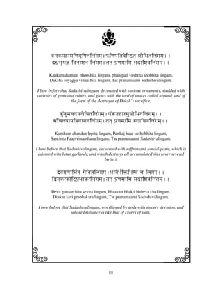 88
llllkkkk
iiii jjjjj
knjkmjHhmjiqjBjUiQjtjiljNgjmj].PiqjpjitjvjeiQZtj wjoiBjtjiljNgjmj]..
d~jsjuyj@j ivjnjhwjnj iljNgjmj].tjtj ]pj`qjmjhimj sjdhiwjvjiljNgjmj]..
Kankamahamani bhooshita lingam, phanipati veshtita shobhita lingam,
Daksha suyagya vinaashita lingam, Tat pranamaami Sadashivalingam.
I bow before that Sadashivalingam, decorated with various ornaments, studded with
varieties of gems and rubies, and glows with the lord of snakes coiled around, and of
the form of the destroyer of Daksh’s sacrifice.
kuNkumjcjNdnjljeipjtjiljNgjmj].pjNkJjHhrsjuwjoiBjtjiljNgjmj]..
sjNicjtjpjhpjivjnjhwjnjiljNgjmj].tjtj] pj`qjmjhimj sdhiwjvjiljNgjmj]..
Kumkum chandan lepita lingam, Pankaj haar sushobhita lingam,
Sanchita Paap vinaashana lingam, Tat pranamaami Sadashivalingam.
I bow before that Sadashivalingam, decorated with saffron and sandal-paste, which is
adorned with lotus garlands, and which destroys all accumulated sins (over several
births).
devjgjqjhicj[tj sjeivjtjiljNgjmj].BjhvjEBj[iŒiBjrevj cj iljNgjmj]..
idnjkrkoiZpj`BjhkriljNgjmj].tjtj] pj`qjmjhimj sjdhiwjvjiljNgjmj]..
Deva ganaarchita sevita lingam, bhaavair bhakti bhireva cha lingam,
Dinkar koti prabhakara lingam, Tat pranamaami Sadashivalingam.
I bow before that Sadashivalingam, worshipped by gods with sincere devotion, and
whose brilliance is like that of crores of suns.
 