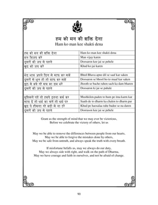 90
llllkkkk
iiii jjjjj
Hmj ko mjnj kI wjiŒ denjhHmj ko mjnj kI wjiŒ denjhHmj ko mjnj kI wjiŒ denjhHmj ko mjnj kI wjiŒ denjh
Ham ko man kee shakti dena
Hmj ko mjnj kI wjiŒ denjh Ham ko man kee shakti dena
mjnj ivjJjyj kreN Man vijay karen
dUsjroN kI Jjyj sje pjHlje Doosaron kee jai se pehele
xjud ko Jjyj kreN Khud ko jai karen
Bjed Bjhvj apjnje idlj sje sjhP kr sjkeN Bhed Bhava apne dil se saaf kar saken
dUsjroN sje BjUlj Ho tjo mjhP kr sjkeN Doosaron se bhool ho to maaf kar saken
zjUV sje bjcje rHeN sjcj kh dmj BjreN Jhooth se bache rahen sach ka dam bharen
dUsjroN kI Jjyj sje pjHlje Doosaron ki jai se pahale
mjuiwkljeN pjReN tjo Hmjpje ftjnjh kmj[ kr Mushkilen paden to hum pe itna karm kar
sjhTj deN tjo Djmj[ kh cjljeN tjo Djmj[ pjr Saath de to dharm ka chalen to dharm par
xjud pje HOsjljh rHe bjdI sje njh LreN Khud pe haosalaa rahe badee se na daren
dUsjroN kI Jjyj sje pjHlje Doorason kee jai se pehele
Grant us the strength of mind that we may ever be victorious,
Before we celebrate the victory of others, let us
May we be able to remove the differences between people from our hearts,
May we be able to forgive the mistakes done by others,
May we be safe from untruth, and always speak the truth with every breath.
If misfortune befalls us, may we always do our duty,
May we always side with right, and walk on the path of Dharma,
May we have courage and faith in ourselves, and not be afraid of change.
 