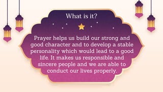 Prayer helps us build our strong and
good character and to develop a stable
personality which would lead to a good
life. It makes us responsible and
sincere people and we are able to
conduct our lives properly.
What is it?
 