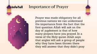 Importance of Prayer
Prayer was made obligatory for all
previous nations we can understand
the importance from the fact that the
first question Allah will ask on the
day of jugdement is that of how
many prayers have you prayed. In a
verse of the Holy quran Allah says
that angles will ask a group of people
why they have been thrown there
they will answer that they didn’t pray
InfoTell
 