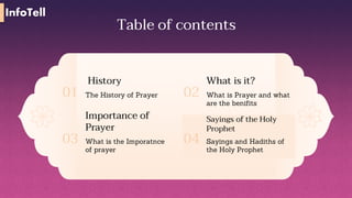 Table of contents
History
The History of Prayer
01
What is it?
What is Prayer and what
are the benifits
02
Importance of
Prayer
What is the Imporatnce
of prayer
03
Sayings of the Holy
Prophet
Sayings and Hadiths of
the Holy Prophet
04
InfoTell
 