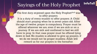 The first duty enjoined upon the Holy Prophetpbuh was
to offer prayers.
It is a duty of every muslim to offer prayers. A Child
should start praying when he is seven years old. After
the age of twelve, prayer is compulsory. Prayer must be
offered wherever we are, even if we are sick or on a
journey. If we are sick and confiened to bed we still
have to pray. In that case prayer must be offered lying
down in bed. No muslim is allowed to give up prayers, if
we do we would not be proper muslims. Allah will
reward us for our prayers in the hereafter.
Sayings of the Holy Prophet InfoTell
 