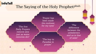 The Saying of the Holy Prophetpbuh
“Prayer has
been made
the coolness
for my eyes”
“The key to
Paradise is
prayer”
“The five
Daily Prayers
remove sins
just as water
removes dirt”
“The
difference
between the
unbelievers
and us is that
of salat”
InfoTell
 