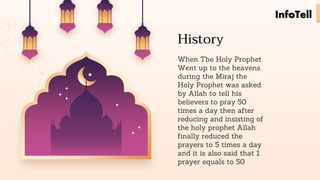History
When The Holy Prophet
Went up to the heavens
during the Miraj the
Holy Prophet was asked
by Allah to tell his
believers to pray 50
times a day then after
reducing and insisting of
the holy prophet Allah
finally reduced the
prayers to 5 times a day
and it is also said that 1
prayer equals to 50
InfoTell
 