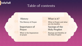 Table of contents
History
The History of Prayer
01
What is it?
What is Prayer and what
are the benifits
02
Importance of
Prayer
What is the Imporatnce
of prayer
03
Sayings of the
Holy Prophet
Sayings and Hadiths of
the Holy Prophet
04
InfoTell
 