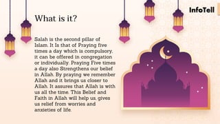 Salah is the second pillar of
Islam. It Is that of Praying five
times a day which is compulsory,
it can be offered in congregation
or individually. Praying Five times
a day also Strengthens our belief
in Allah. By praying we remember
Allah and it brings us closer to
Allah. It assures that Allah is with
us all the time. This Belief and
Faith in Allah will help us, gives
us relief from worries and
anxieties of life.
What is it?
InfoTell
 