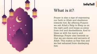 What is it?
Prayer is also a sign of expressing
our faith in Allah and obedience
towards him. By offering Prayers
we ask Allah’s Help to Keep us on
the right path and keeps us away
from evil and disobedience. And to
bless us with his mercy and
Blessings. Prayer also reminds us
that we are slaves and servants of
Allah. This makes us fear him and
we feel ashamed from disobeying
him.
InfoTell
 