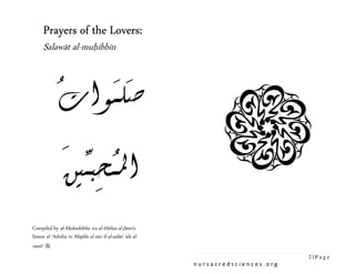 Lovers:
     Prayers of the Lovers:


            ُ     ََ
     Ṣalawāt al-muḥibbīn



            ‫ﺻﻠـﻮﺍﺕ‬
            َ ‫ُ ﱢ‬
            ‫ﺍﳌـﺤﺒـﲔ‬
               ِ
Compiled by al-Muḥadditha wa al-Ḥāfiẓa al-Jāmiʿa
Samar al-ʿAshsha in Majālis al-nūr fī al-ṣalāti ʿalā al-
rasūl 
                                                                                   2|Page
                                                           nursacredsciences.org
 