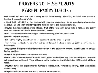 PRAYERS 20TH.SEPT.2015
KAREN: Psalm 103:1-5
Give thanks for what the Lord is doing in our midst; family, salvation, His move and presence,
healing & the reclaimed Wells.
- Rev3: 7-13 ; Is29:18 Pray that the Lord will open our spiritual ears to be sensetive to what's going
on around us and allow the Holy spirit to have His way in our lives and services.
-Pray for the manifestation of the gifts and fruit of the Holy spirit as we walk in holiness and purity
that the "nations" around us will be drawn to the Lord.
-For a transformation and maturity as the word is being preached. Is 55:10-11
NATION: Joel 3:9: prov21:1
-Call out the mighty men of war- intercessor for the battle ahead is great
- Pray for the president:- his salvation and for wisdom ask the Lord to raise up godly men/women as
his advisors.
-Pray against the spirit of disorder and confusion in the education system, ask the Lord to bring a
lasting solution.
-Pray for the general election -the rest are ready
ISRAEL. Pls89:20-37In this season of the feasts, (feast of trumpets; day of atonement) that they Lord
will draw them to Himself. They will come to the realisation that Christ is the fulfilment of all those
feasts.
-Pray that Israel will experience the fullness of jubilee. Rest , restoration, liberty, debt cancellation
and recovery
-Pray that the Lord Himself will watch over the nation of Israel.
 