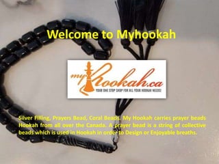 Welcome to Myhookah
Silver Filling, Prayers Bead, Coral Beads. My Hookah carries prayer beads
Hookah from all over the Canada. A prayer bead is a string of collective
beads which is used in Hookah in order to Design or Enjoyable breaths.
 