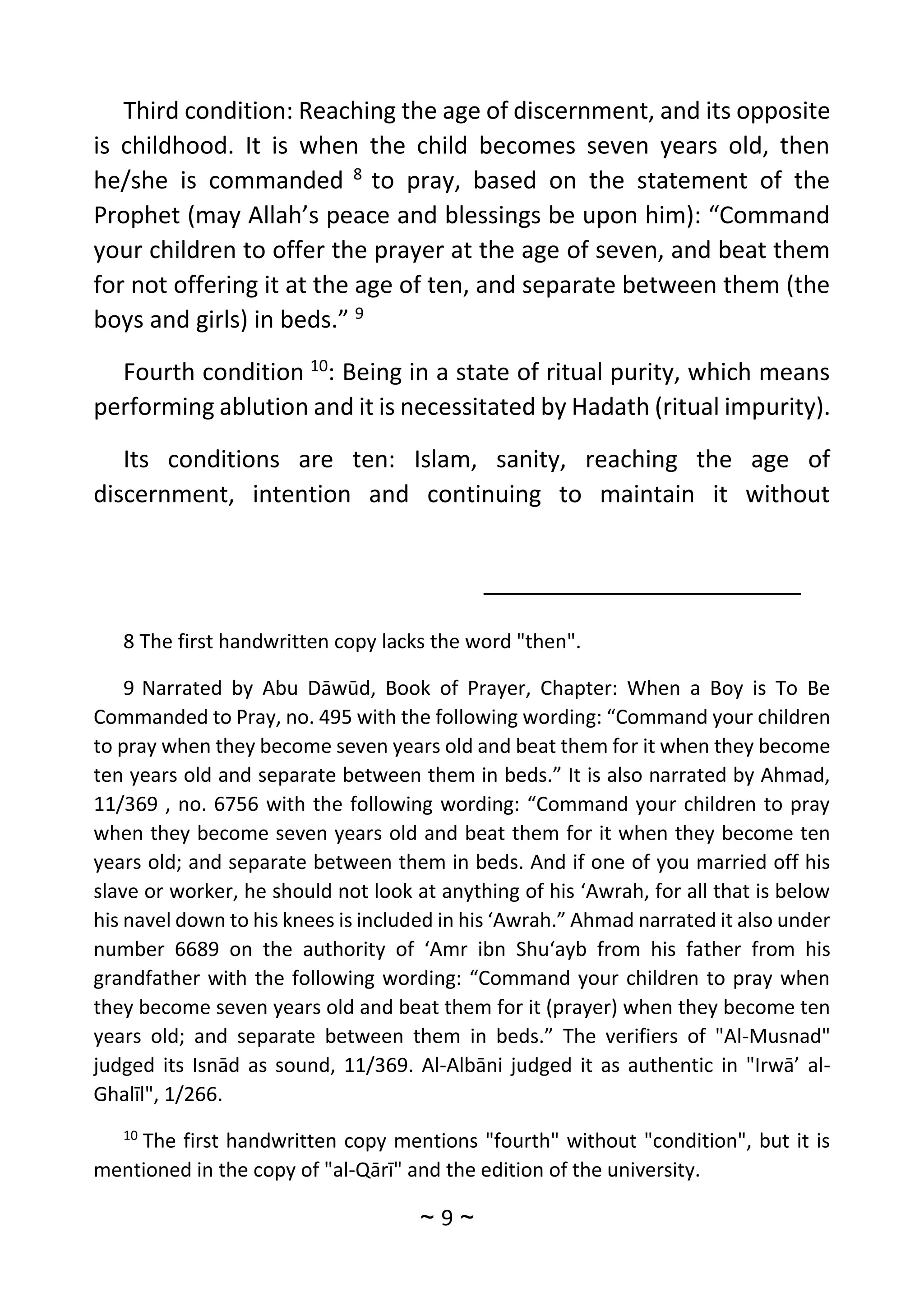 ~
9
~
Third condition: Reaching the age of discernment, and its opposite
is childhood. It is when the child becomes seven years old, then
he/she is commanded 8
to pray, based on the statement of the
Prophet (may Allah’s peace and blessings be upon him): “Command
your children to offer the prayer at the age of seven, and beat them
for not offering it at the age of ten, and separate between them (the
boys and girls) in beds.” 9
Fourth condition 10
: Being in a state of ritual purity, which means
performing ablution and it is necessitated by Hadath (ritual impurity).
Its conditions are ten: Islam, sanity, reaching the age of
discernment, intention and continuing to maintain it without
8 The first handwritten copy lacks the word "then".
9 Narrated by Abu Dāwūd, Book of Prayer, Chapter: When a Boy is To Be
Commanded to Pray, no. 495 with the following wording: “Command your children
to pray when they become seven years old and beat them for it when they become
ten years old and separate between them in beds.” It is also narrated by Ahmad,
11/369 , no. 6756 with the following wording: “Command your children to pray
when they become seven years old and beat them for it when they become ten
years old; and separate between them in beds. And if one of you married off his
slave or worker, he should not look at anything of his ‘Awrah, for all that is below
his navel down to his knees is included in his ‘Awrah.” Ahmad narrated it also under
number 6689 on the authority of ‘Amr ibn Shu‘ayb from his father from his
grandfather with the following wording: “Command your children to pray when
they become seven years old and beat them for it (prayer) when they become ten
years old; and separate between them in beds.” The verifiers of "Al-Musnad"
judged its Isnād as sound, 11/369. Al-Albāni judged it as authentic in "Irwā’ al-
Ghalīl", 1/266.
10
The first handwritten copy mentions "fourth" without "condition", but it is
mentioned in the copy of "al-Qārī" and the edition of the university.
 