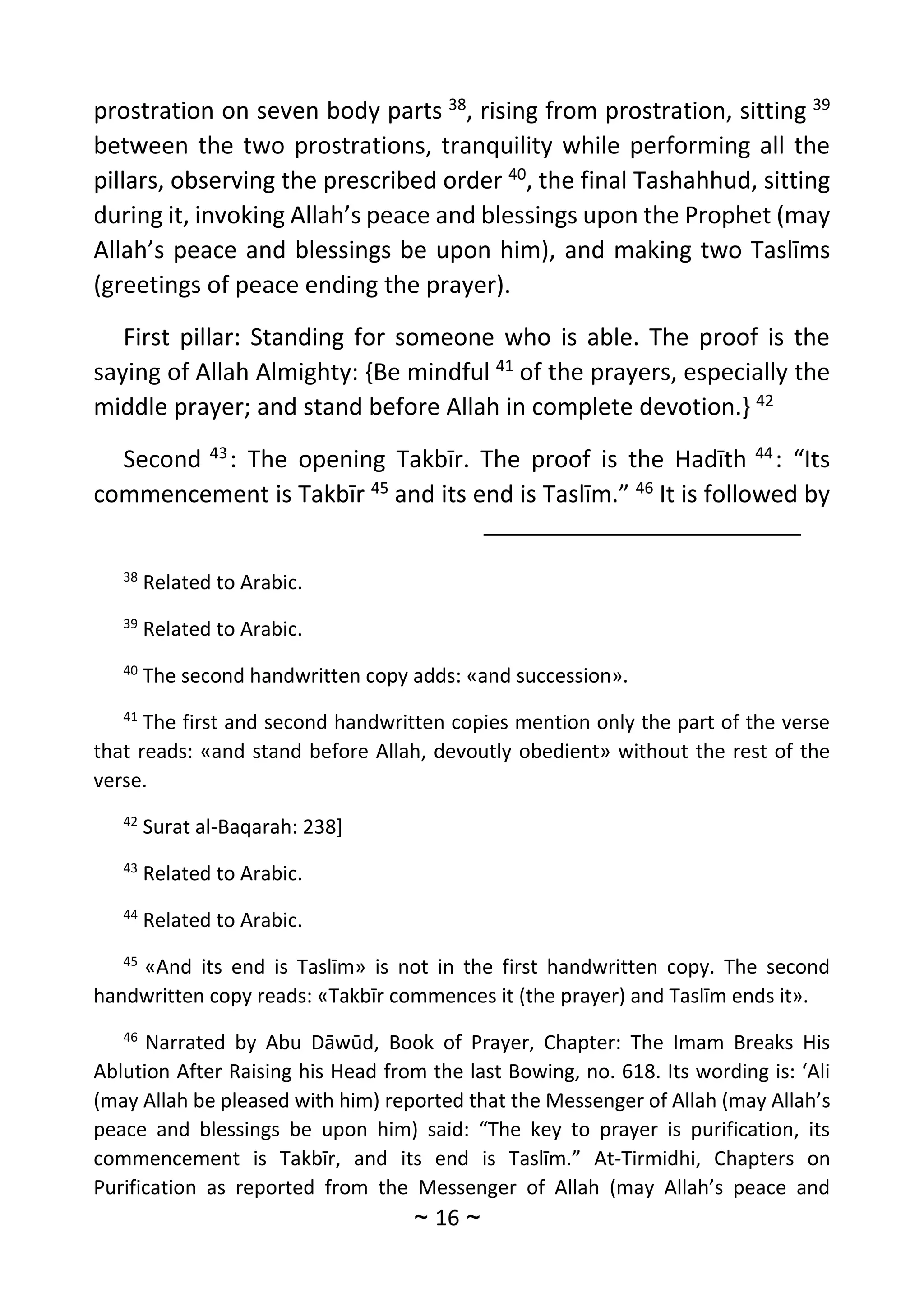 ~
16
~
prostration on seven body parts 38
, rising from prostration, sitting 39
between the two prostrations, tranquility while performing all the
pillars, observing the prescribed order 40
, the final Tashahhud, sitting
during it, invoking Allah’s peace and blessings upon the Prophet (may
Allah’s peace and blessings be upon him), and making two Taslīms
(greetings of peace ending the prayer).
First pillar: Standing for someone who is able. The proof is the
saying of Allah Almighty: {Be mindful 41
of the prayers, especially the
middle prayer; and stand before Allah in complete devotion.} 42
Second 43
: The opening Takbīr. The proof is the Hadīth 44
: “Its
commencement is Takbīr 45
and its end is Taslīm.” 46
It is followed by
38
Related to Arabic.
39
Related to Arabic.
40
The second handwritten copy adds: «and succession».
41
The first and second handwritten copies mention only the part of the verse
that reads: «and stand before Allah, devoutly obedient» without the rest of the
verse.
42
Surat al-Baqarah: 238]
43
Related to Arabic.
44
Related to Arabic.
45
«And its end is Taslīm» is not in the first handwritten copy. The second
handwritten copy reads: «Takbīr commences it (the prayer) and Taslīm ends it».
46
Narrated by Abu Dāwūd, Book of Prayer, Chapter: The Imam Breaks His
Ablution After Raising his Head from the last Bowing, no. 618. Its wording is: ‘Ali
(may Allah be pleased with him) reported that the Messenger of Allah (may Allah’s
peace and blessings be upon him) said: “The key to prayer is purification, its
commencement is Takbīr, and its end is Taslīm.” At-Tirmidhi, Chapters on
Purification as reported from the Messenger of Allah (may Allah’s peace and
 