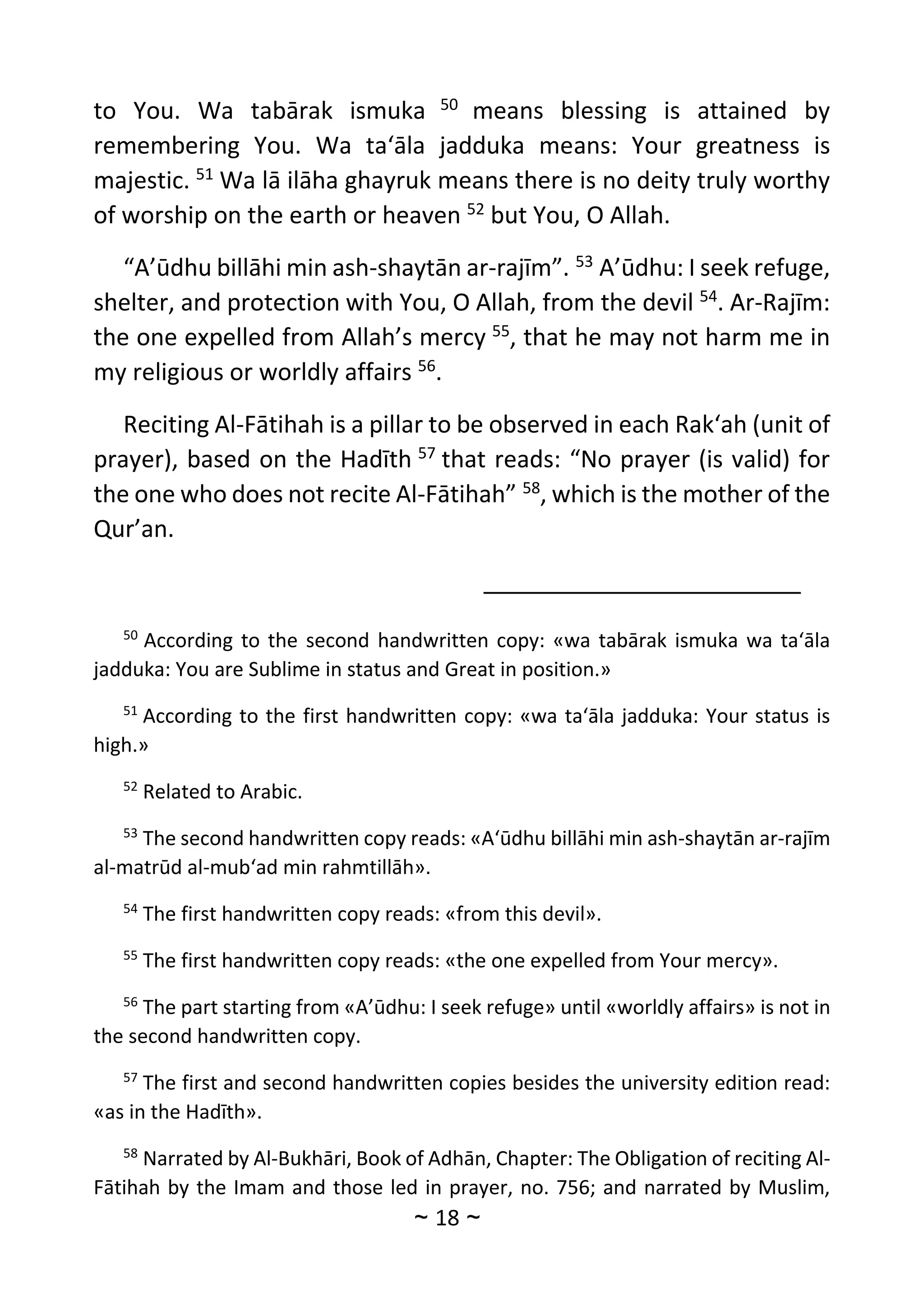 ~
18
~
to You. Wa tabārak ismuka 50
means blessing is attained by
remembering You. Wa ta‘āla jadduka means: Your greatness is
majestic. 51
Wa lā ilāha ghayruk means there is no deity truly worthy
of worship on the earth or heaven 52
but You, O Allah.
“A’ūdhu billāhi min ash-shaytān ar-rajīm”. 53
A’ūdhu: I seek refuge,
shelter, and protection with You, O Allah, from the devil 54
. Ar-Rajīm:
the one expelled from Allah’s mercy 55
, that he may not harm me in
my religious or worldly affairs 56
.
Reciting Al-Fātihah is a pillar to be observed in each Rak‘ah (unit of
prayer), based on the Hadīth 57
that reads: “No prayer (is valid) for
the one who does not recite Al-Fātihah” 58
, which is the mother of the
Qur’an.
50
According to the second handwritten copy: «wa tabārak ismuka wa ta‘āla
jadduka: You are Sublime in status and Great in position.»
51
According to the first handwritten copy: «wa ta‘āla jadduka: Your status is
high.»
52
Related to Arabic.
53
The second handwritten copy reads: «A‘ūdhu billāhi min ash-shaytān ar-rajīm
al-matrūd al-mub‘ad min rahmtillāh».
54
The first handwritten copy reads: «from this devil».
55
The first handwritten copy reads: «the one expelled from Your mercy».
56
The part starting from «A’ūdhu: I seek refuge» until «worldly affairs» is not in
the second handwritten copy.
57
The first and second handwritten copies besides the university edition read:
«as in the Hadīth».
58
Narrated by Al-Bukhāri, Book of Adhān, Chapter: The Obligation of reciting Al-
Fātihah by the Imam and those led in prayer, no. 756; and narrated by Muslim,
 