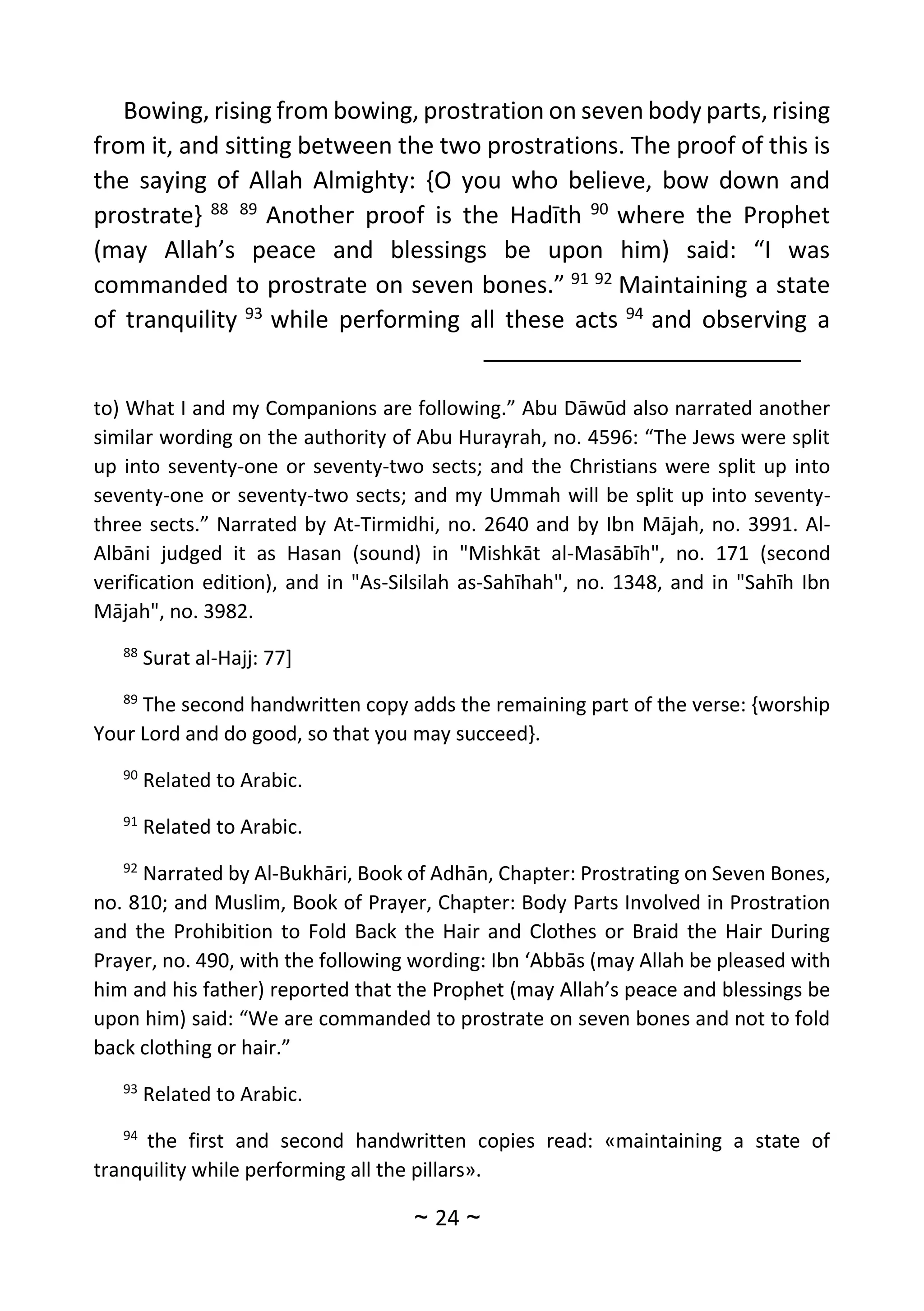 ~
24
~
Bowing, rising from bowing, prostration on seven body parts, rising
from it, and sitting between the two prostrations. The proof of this is
the saying of Allah Almighty: {O you who believe, bow down and
prostrate} 88 89
Another proof is the Hadīth 90
where the Prophet
(may Allah’s peace and blessings be upon him) said: “I was
commanded to prostrate on seven bones.” 91 92
Maintaining a state
of tranquility 93
while performing all these acts 94
and observing a
to) What I and my Companions are following.” Abu Dāwūd also narrated another
similar wording on the authority of Abu Hurayrah, no. 4596: “The Jews were split
up into seventy-one or seventy-two sects; and the Christians were split up into
seventy-one or seventy-two sects; and my Ummah will be split up into seventy-
three sects.” Narrated by At-Tirmidhi, no. 2640 and by Ibn Mājah, no. 3991. Al-
Albāni judged it as Hasan (sound) in "Mishkāt al-Masābīh", no. 171 (second
verification edition), and in "As-Silsilah as-Sahīhah", no. 1348, and in "Sahīh Ibn
Mājah", no. 3982.
88
Surat al-Hajj: 77]
89
The second handwritten copy adds the remaining part of the verse: {worship
Your Lord and do good, so that you may succeed}.
90
Related to Arabic.
91
Related to Arabic.
92
Narrated by Al-Bukhāri, Book of Adhān, Chapter: Prostrating on Seven Bones,
no. 810; and Muslim, Book of Prayer, Chapter: Body Parts Involved in Prostration
and the Prohibition to Fold Back the Hair and Clothes or Braid the Hair During
Prayer, no. 490, with the following wording: Ibn ‘Abbās (may Allah be pleased with
him and his father) reported that the Prophet (may Allah’s peace and blessings be
upon him) said: “We are commanded to prostrate on seven bones and not to fold
back clothing or hair.”
93
Related to Arabic.
94
the first and second handwritten copies read: «maintaining a state of
tranquility while performing all the pillars».
 