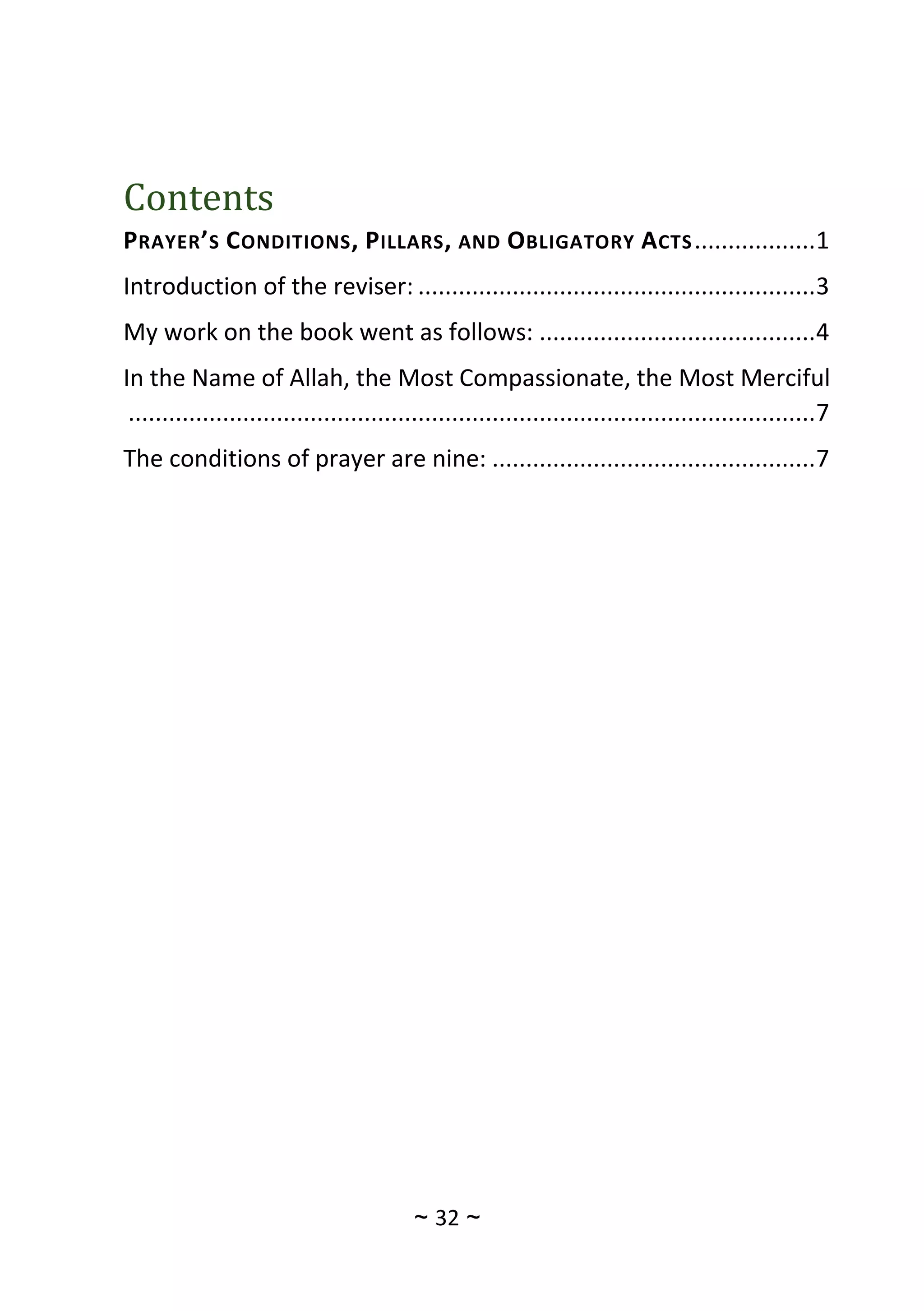 ~
32
~
Contents
PRAYER’S CONDITIONS, PILLARS, AND OBLIGATORY ACTS..................1
Introduction of the reviser: ...........................................................3
My work on the book went as follows: .........................................4
In the Name of Allah, the Most Compassionate, the Most Merciful
......................................................................................................7
The conditions of prayer are nine: ................................................7
 