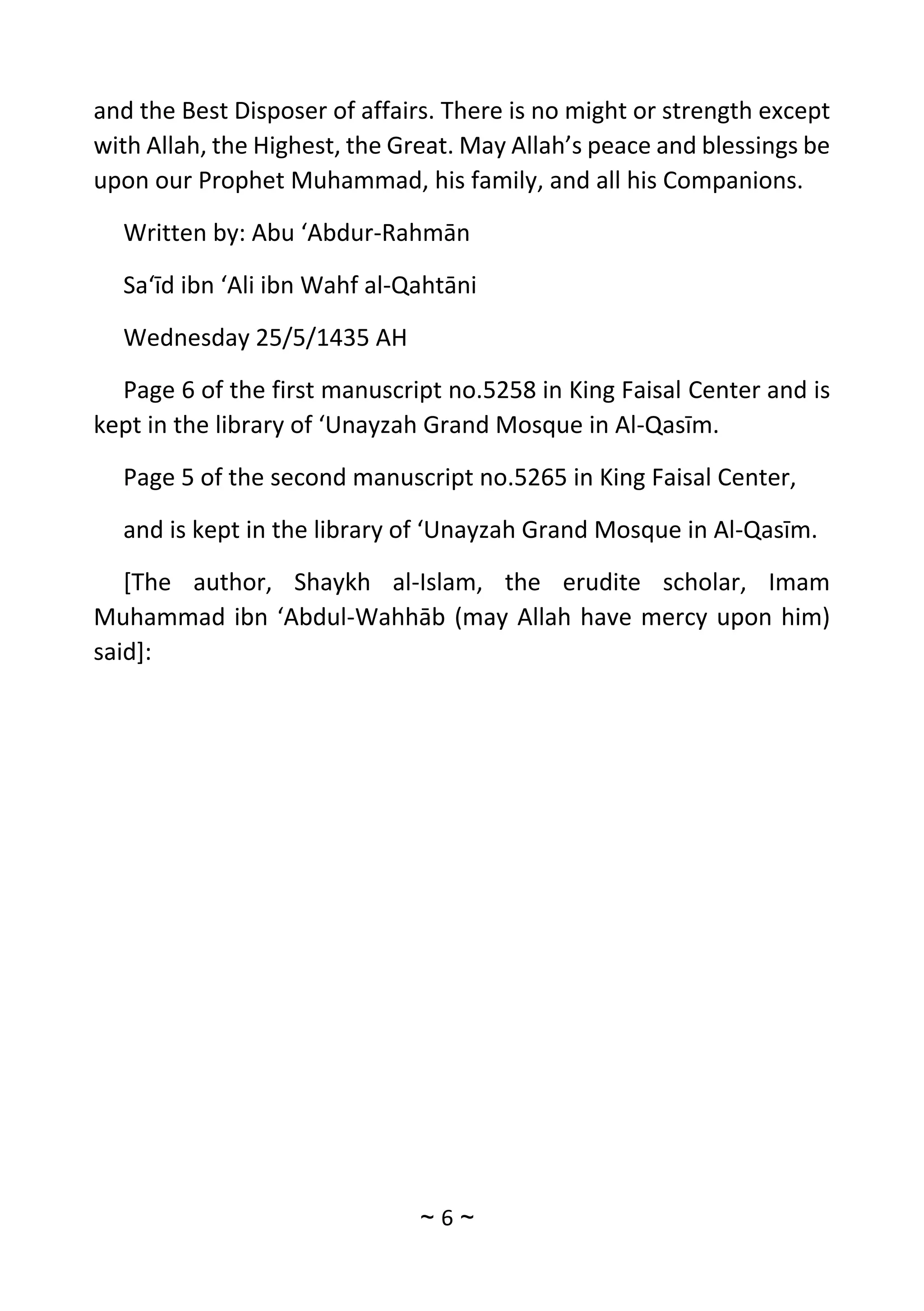 ~
6
~
and the Best Disposer of affairs. There is no might or strength except
with Allah, the Highest, the Great. May Allah’s peace and blessings be
upon our Prophet Muhammad, his family, and all his Companions.
Written by: Abu ‘Abdur-Rahmān
Sa‘īd ibn ‘Ali ibn Wahf al-Qahtāni
Wednesday 25/5/1435 AH
Page 6 of the first manuscript no.5258 in King Faisal Center and is
kept in the library of ‘Unayzah Grand Mosque in Al-Qasīm.
Page 5 of the second manuscript no.5265 in King Faisal Center,
and is kept in the library of ‘Unayzah Grand Mosque in Al-Qasīm.
[The author, Shaykh al-Islam, the erudite scholar, Imam
Muhammad ibn ‘Abdul-Wahhāb (may Allah have mercy upon him)
said]:
 