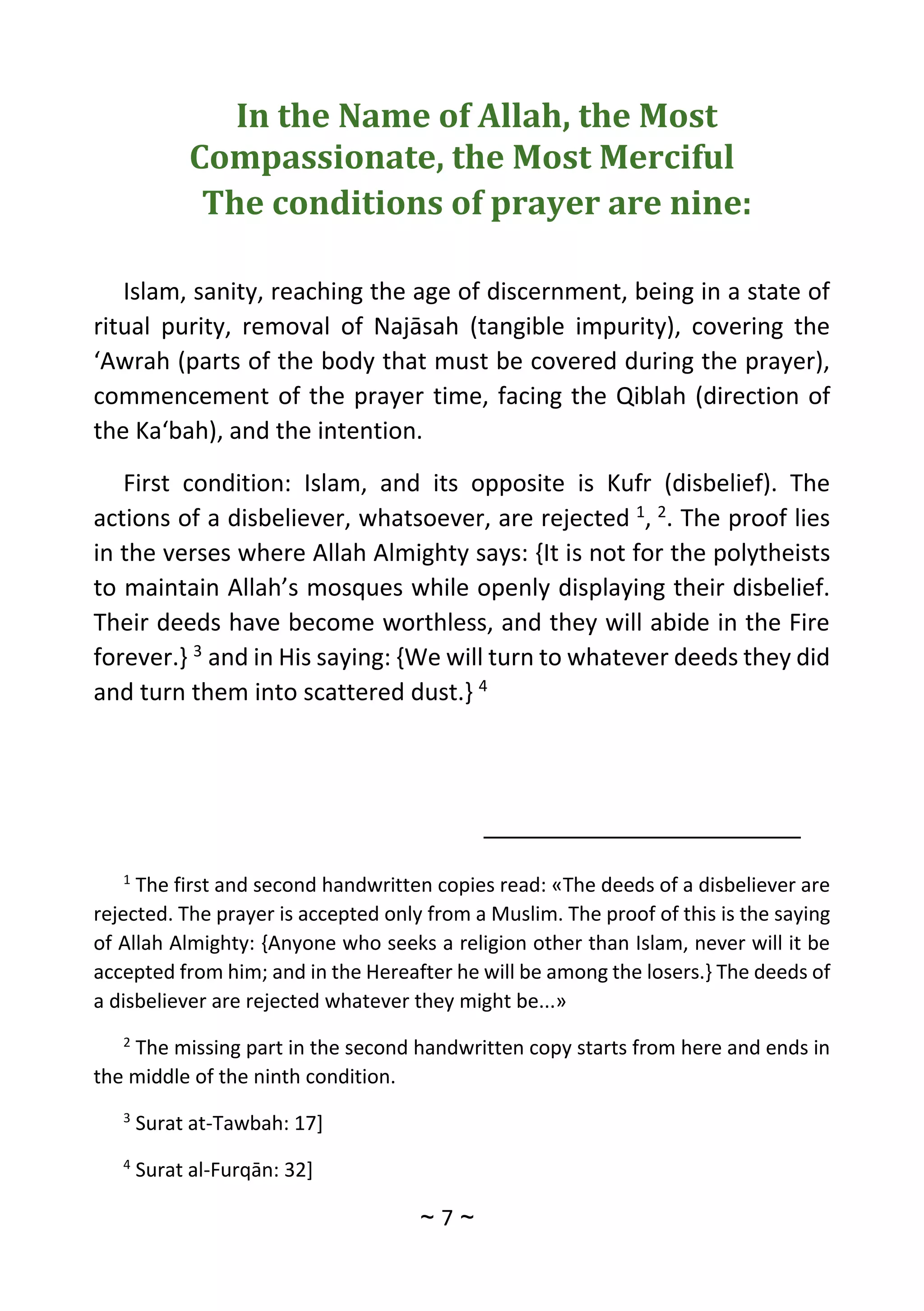 ~
7
~
In the Name of Allah, the Most
Compassionate, the Most Merciful
The conditions of prayer are nine:
Islam, sanity, reaching the age of discernment, being in a state of
ritual purity, removal of Najāsah (tangible impurity), covering the
‘Awrah (parts of the body that must be covered during the prayer),
commencement of the prayer time, facing the Qiblah (direction of
the Ka‘bah), and the intention.
First condition: Islam, and its opposite is Kufr (disbelief). The
actions of a disbeliever, whatsoever, are rejected 1
, 2
. The proof lies
in the verses where Allah Almighty says: {It is not for the polytheists
to maintain Allah’s mosques while openly displaying their disbelief.
Their deeds have become worthless, and they will abide in the Fire
forever.} 3
and in His saying: {We will turn to whatever deeds they did
and turn them into scattered dust.} 4
1
The first and second handwritten copies read: «The deeds of a disbeliever are
rejected. The prayer is accepted only from a Muslim. The proof of this is the saying
of Allah Almighty: {Anyone who seeks a religion other than Islam, never will it be
accepted from him; and in the Hereafter he will be among the losers.} The deeds of
a disbeliever are rejected whatever they might be...»
2
The missing part in the second handwritten copy starts from here and ends in
the middle of the ninth condition.
3
Surat at-Tawbah: 17]
4
Surat al-Furqān: 32]
 