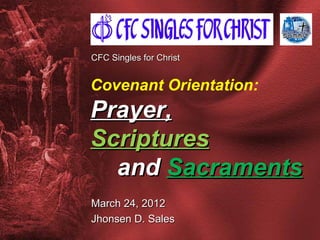 CFC Singles for Christ


Covenant Orientation:
Prayer,
Scriptures
  and Sacraments
March 24, 2012
Jhonsen D. Sales
 