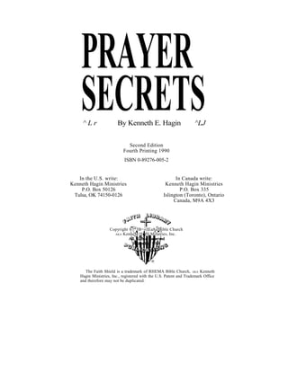PRAYER
SECRETS
^ L r By Kenneth E. Hagin ^LJ
Second Edition
Fourth Printing 1990
ISBN 0-89276-005-2
In the U.S. write: In Canada write:
Kenneth Hagin Ministries Kenneth Hagin Ministries
P.O. Box 50126 P.O. Box 335
Tulsa, OK 74150-0126 Islington (Toronto), Ontario
Canada, M9A 4X3
The Faith Shield is a trademark of RHEMA Bible Church, AKA Kenneth
Hagin Ministries, Inc., registered with the U.S. Patent and Trademark Office
and therefore may not be duplicated.
Copyright ®]*3B=«|lEa8afBible Church
AKA KenneM Hi flLMifatries, Inc.
 