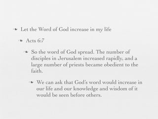 n    Let the Word of God increase in my life
     n    Acts 6:7
          n    So the word of God spread. The number of
                disciples in Jerusalem increased rapidly, and a
                large number of priests became obedient to the
                faith.
               n   We can ask that God’s word would increase in
                    our life and our knowledge and wisdom of it
                    would be seen before others.
 