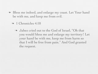 n    Bless me indeed, and enlarge my coast. Let Your hand
      be with me, and keep me from evil.
     n    1 Chronicles 4:10
          n   Jabez cried out to the God of Israel, “Oh that
               you would bless me and enlarge my territory! Let
               your hand be with me, keep me from harm so
               that I will be free from pain.” And God granted
               the request.
 