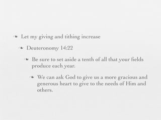 n    Let my giving and tithing increase
     n    Deuteronomy 14:22
          n    Be sure to set aside a tenth of all that your ﬁelds
                produce each year.
               n   We can ask God to give us a more gracious and
                    generous heart to give to the needs of Him and
                    others.
 