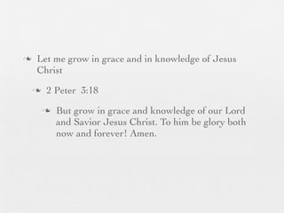 n    Let me grow in grace and in knowledge of Jesus
      Christ
     n    2 Peter 3:18
          n   But grow in grace and knowledge of our Lord
               and Savior Jesus Christ. To him be glory both
               now and forever! Amen.
 