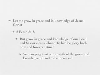 n    Let me grow in grace and in knowledge of Jesus
      Christ
     n    2 Peter 3:18
          n    But grow in grace and knowledge of our Lord
                and Savior Jesus Christ. To him be glory both
                now and forever! Amen.
               n   We can pray that our growth of the grace and
                    knowledge of God to be increased
 
