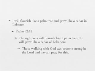 n    I will ﬂourish like a palm tree and grow like a cedar in
      Lebanon
     n    Psalm 92:12
          n    The righteous will ﬂourish like a palm tree, the
                will grow like a cedar of Lebanon;
               n   Those walking with God can become strong in
                    the Lord and we can pray for this.
 