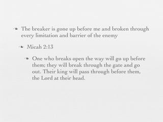 n    The breaker is gone up before me and broken through
      every limitation and barrier of the enemy
     n    Micah 2:13
          n   One who breaks open the way will go up before
               them; they will break through the gate and go
               out. Their king will pass through before them,
               the Lord at their head.
 