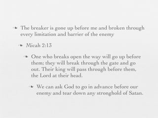 n    The breaker is gone up before me and broken through
      every limitation and barrier of the enemy
     n    Micah 2:13
          n    One who breaks open the way will go up before
                them; they will break through the gate and go
                out. Their king will pass through before them,
                the Lord at their head.
               n   We can ask God to go in advance before our
                    enemy and tear down any stronghold of Satan.
 