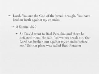 n    Lord, You are the God of the breakthrough. You have
      broken forth against my enemies
     n    2 Samuel 5:20
          n   So David went to Baal Perazim, and there he
               defeated them. He said, “as waters break out, the
               Lord has broken out against my enemies before
               me.” So that place was called Baal Perazim
 