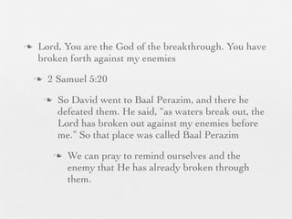 n    Lord, You are the God of the breakthrough. You have
      broken forth against my enemies
     n    2 Samuel 5:20
          n    So David went to Baal Perazim, and there he
                defeated them. He said, “as waters break out, the
                Lord has broken out against my enemies before
                me.” So that place was called Baal Perazim
               n   We can pray to remind ourselves and the
                    enemy that He has already broken through
                    them.
 