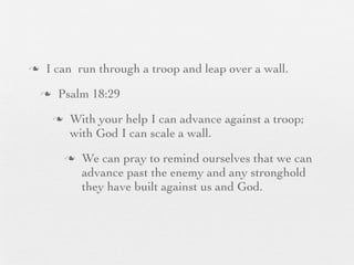 n    I can run through a troop and leap over a wall.
     n    Psalm 18:29
          n    With your help I can advance against a troop;
                with God I can scale a wall.
               n   We can pray to remind ourselves that we can
                    advance past the enemy and any stronghold
                    they have built against us and God.
 