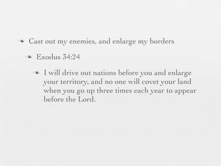 n    Cast out my enemies, and enlarge my borders
     n    Exodus 34:24
          n   I will drive out nations before you and enlarge
               your territory, and no one will covet your land
               when you go up three times each year to appear
               before the Lord.
 