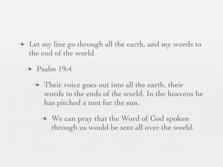 n    Let my line go through all the earth, and my words to
      the end of the world
     n    Psalm 19:4
          n    Their voice goes out into all the earth, their
                words to the ends of the world. In the heavens he
                has pitched a tent for the sun.
               n   We can pray that the Word of God spoken
                    through us would be sent all over the world.
 
