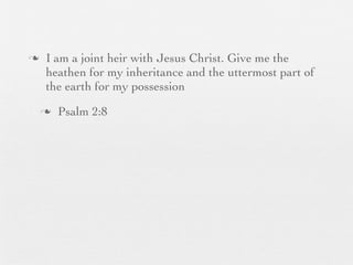 n    I am a joint heir with Jesus Christ. Give me the
      heathen for my inheritance and the uttermost part of
      the earth for my possession
     n   Psalm 2:8
 