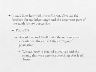 n    I am a joint heir with Jesus Christ. Give me the
      heathen for my inheritance and the uttermost part of
      the earth for my possession
     n    Psalm 2:8
          n    Ask of me, and I will make the nations your
                inheritance, the ends of the earth your
                possession.
               n   We can pray to remind ourselves and the
                    enemy that we share in everything that is of
                    Jesus.
 