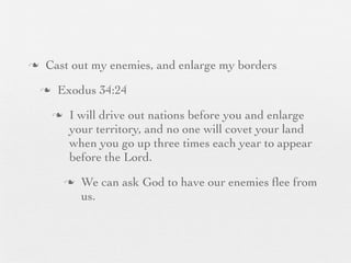 n    Cast out my enemies, and enlarge my borders
     n    Exodus 34:24
          n    I will drive out nations before you and enlarge
                your territory, and no one will covet your land
                when you go up three times each year to appear
                before the Lord.
               n   We can ask God to have our enemies ﬂee from
                    us.
 