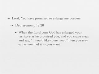 n    Lord, You have promised to enlarge my borders.
     n    Deuteronomy 12:20
          n   When the Lord your God has enlarged your
               territory as he promised you, and you crave meat
               and say, “I would like some meat,” then you may
               eat as much of it as you want.
 