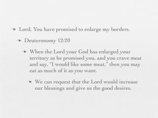 n    Lord, You have promised to enlarge my borders.
     n    Deuteronomy 12:20
          n    When the Lord your God has enlarged your
                territory as he promised you, and you crave meat
                and say, “I would like some meat,” then you may
                eat as much of it as you want.
               n   We can request that the Lord would increase
                    our blessings and give us the good desires.
 