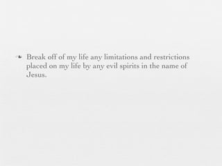 n   Break off of my life any limitations and restrictions
     placed on my life by any evil spirits in the name of
     Jesus.
 