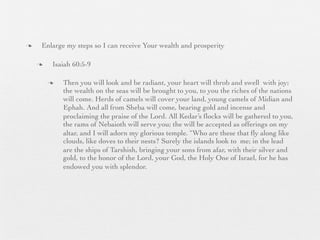 n    Enlarge my steps so I can receive Your wealth and prosperity

     n    Isaiah 60:5-9

          n   Then you will look and be radiant, your heart will throb and swell with joy;
               the wealth on the seas will be brought to you, to you the riches of the nations
               will come. Herds of camels will cover your land, young camels of Midian and
               Ephah. And all from Sheba will come, bearing gold and incense and
               proclaiming the praise of the Lord. All Kedar’s ﬂocks will be gathered to you,
               the rams of Nebaioth will serve you; the will be accepted as offerings on my
               altar, and I will adorn my glorious temple. “Who are these that ﬂy along like
               clouds, like doves to their nests? Surely the islands look to me; in the lead
               are the ships of Tarshish, bringing your sons from afar, with their silver and
               gold, to the honor of the Lord, your God, the Holy One of Israel, for he has
               endowed you with splendor.
 